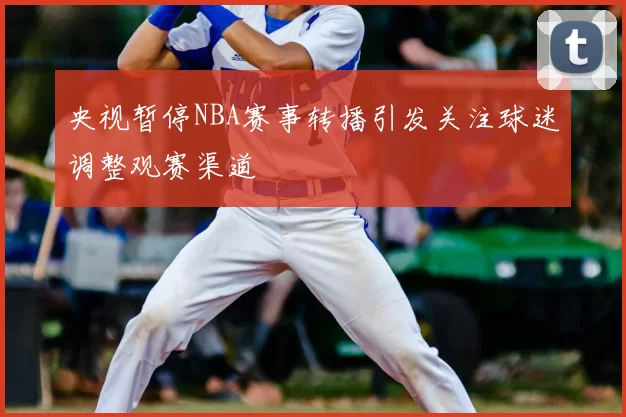 央视暂停NBA赛事转播引发关注球迷调整观赛渠道