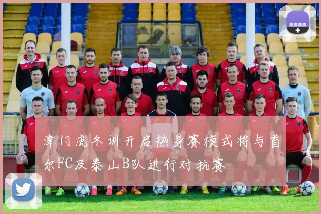 津门虎冬训开启热身赛模式将与首尔FC及泰山B队进行对抗赛