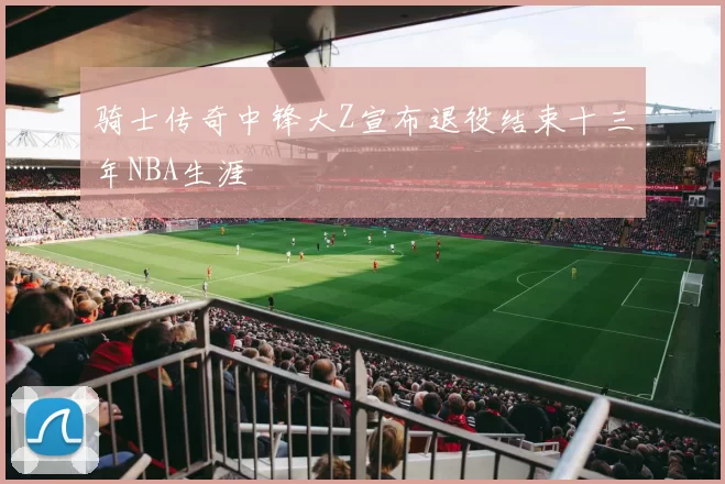 骑士传奇中锋大Z宣布退役结束十三年NBA生涯