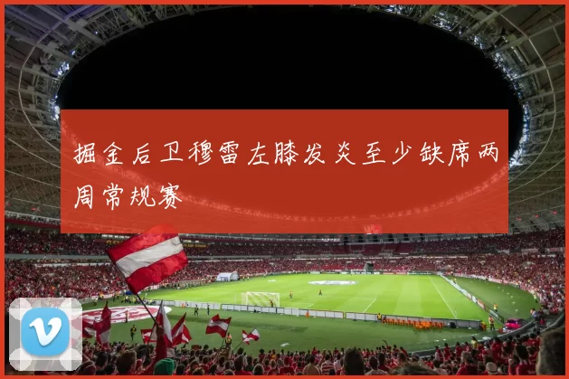 掘金后卫穆雷左膝发炎至少缺席两周常规赛