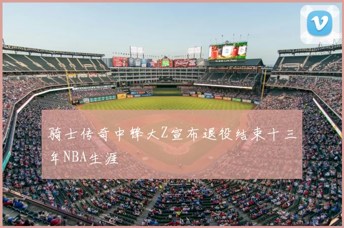 骑士传奇中锋大Z宣布退役结束十三年NBA生涯