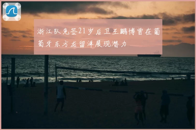 浙江队免签21岁后卫王鹏博曾在葡萄牙东方龙留洋展现潜力