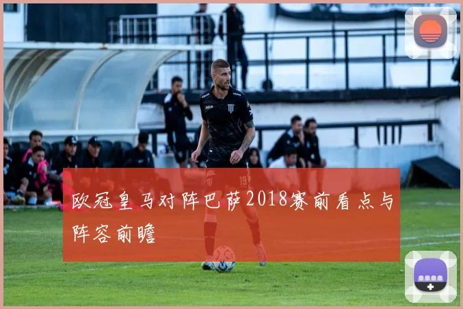 欧冠皇马对阵巴萨2018赛前看点与阵容前瞻