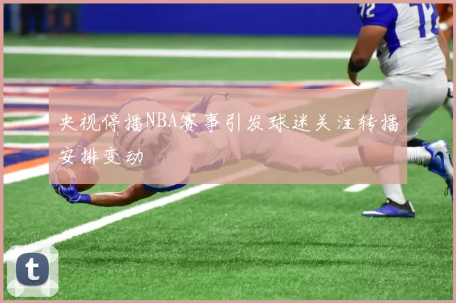央视停播NBA赛事引发球迷关注转播安排变动