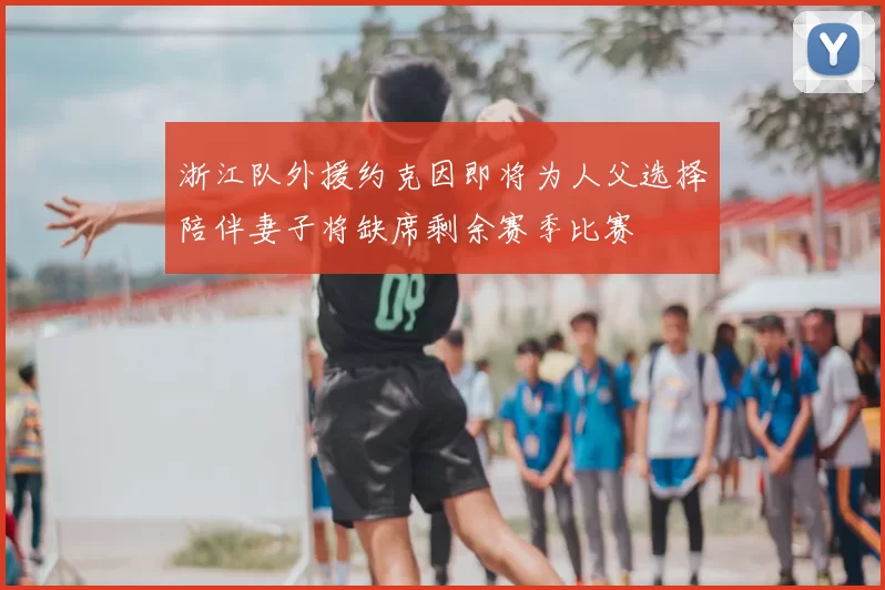 浙江队外援约克因即将为人父选择陪伴妻子将缺席剩余赛季比赛