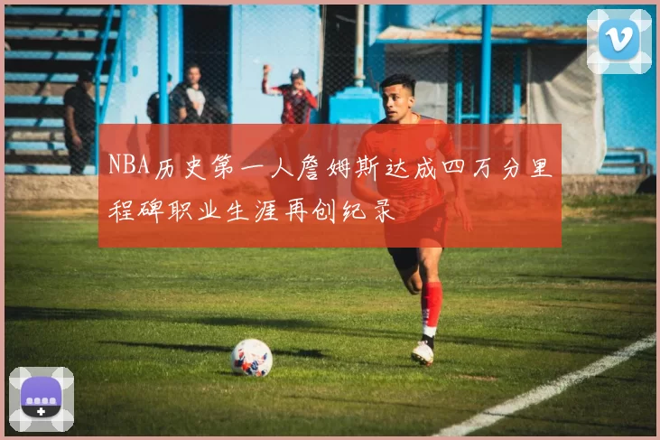 NBA历史第一人詹姆斯达成四万分里程碑职业生涯再创纪录