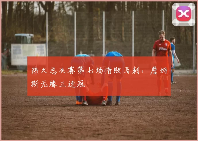 热火总决赛第七场惜败马刺,詹姆斯无缘三连冠