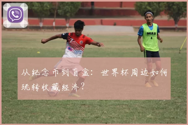 从纪念币到盲盒:世界杯周边如何玩转收藏经济?