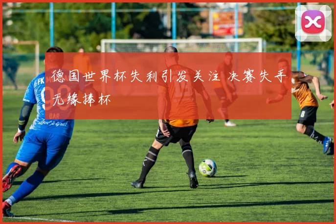 德国世界杯失利引发关注 决赛失手无缘捧杯