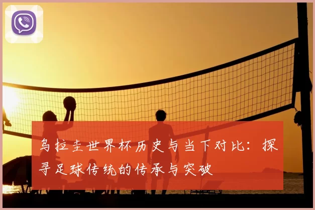 乌拉圭世界杯历史与当下对比:探寻足球传统的传承与突破