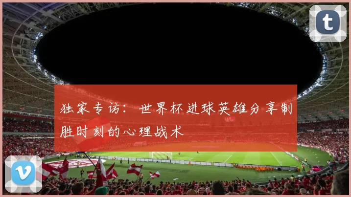 独家专访：世界杯进球英雄分享制胜时刻的心理战术