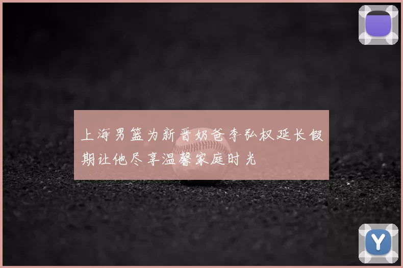 上海男篮为新晋奶爸李弘权延长假期让他尽享温馨家庭时光