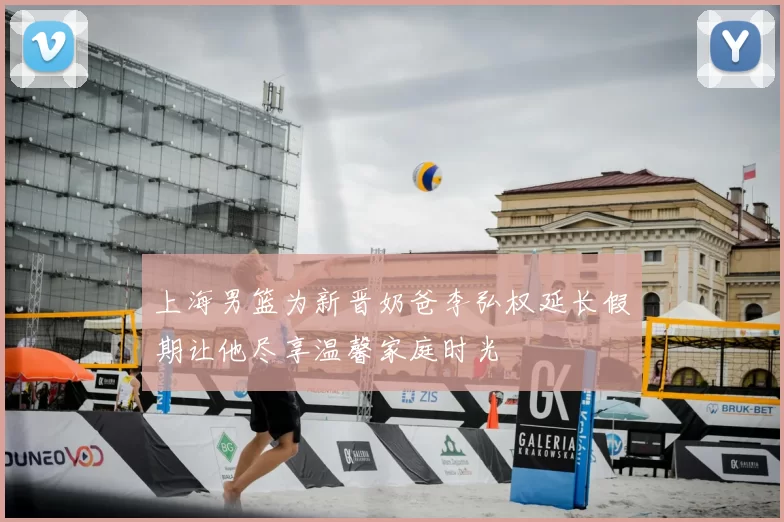 上海男篮为新晋奶爸李弘权延长假期让他尽享温馨家庭时光