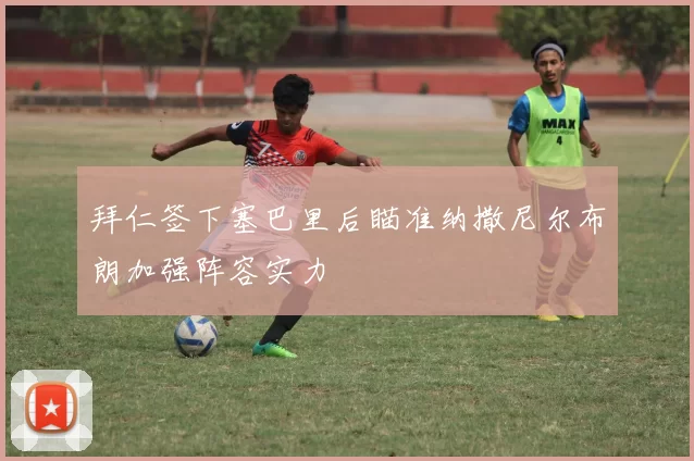 拜仁签下塞巴里后瞄准纳撒尼尔布朗加强阵容实力