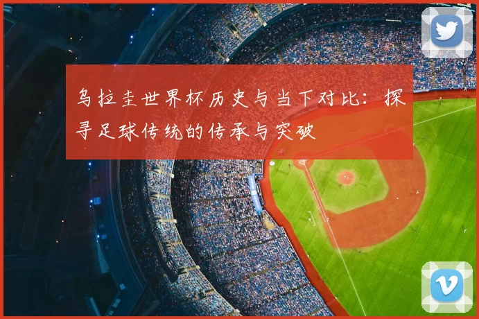 乌拉圭世界杯历史与当下对比：探寻足球传统的传承与突破