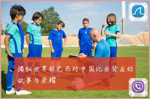 揭秘世界杯巴西对中国比分背后的故事与荣耀