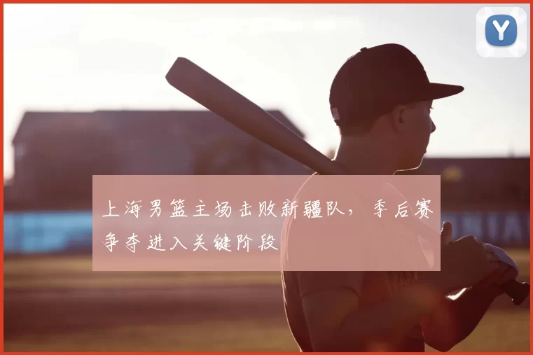 上海男篮主场击败新疆队,季后赛争夺进入关键阶段