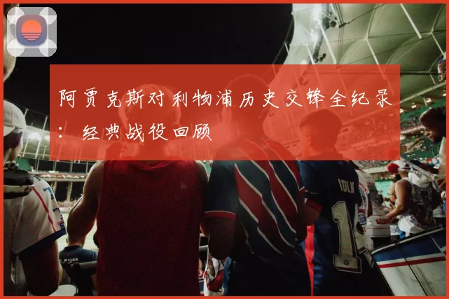 阿贾克斯对利物浦历史交锋全纪录：经典战役回顾