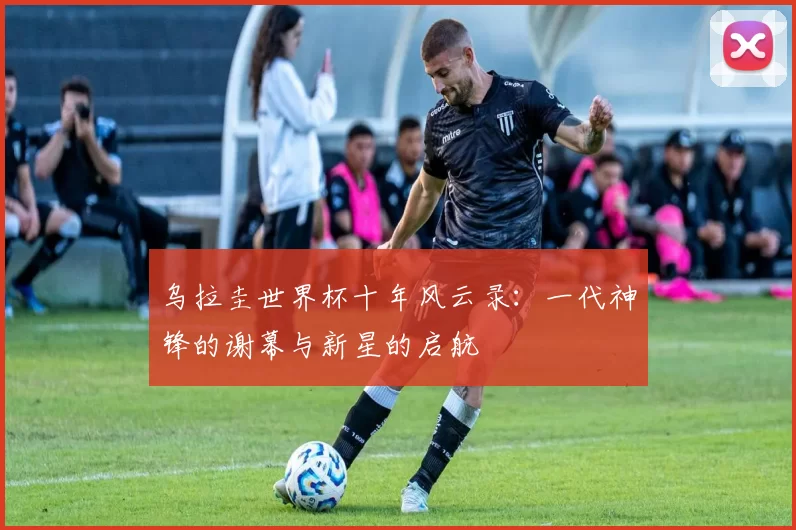 乌拉圭世界杯十年风云录:一代神锋的谢幕与新星的启航