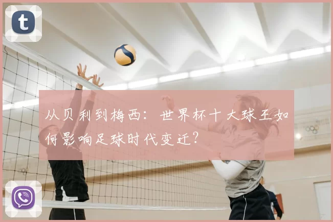从贝利到梅西:世界杯十大球王如何影响足球时代变迁?