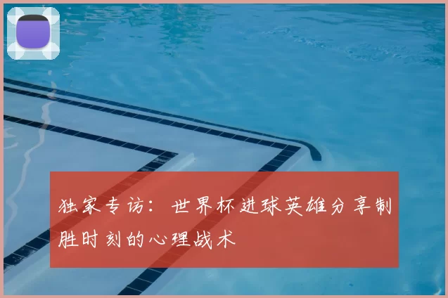 独家专访：世界杯进球英雄分享制胜时刻的心理战术