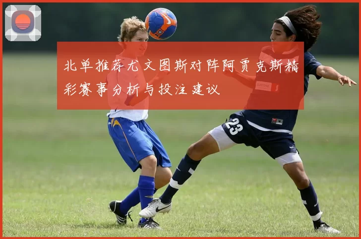 北单推荐尤文图斯对阵阿贾克斯精彩赛事分析与投注建议