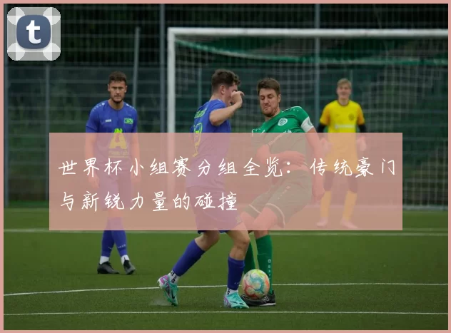 世界杯小组赛分组全览:传统豪门与新锐力量的碰撞
