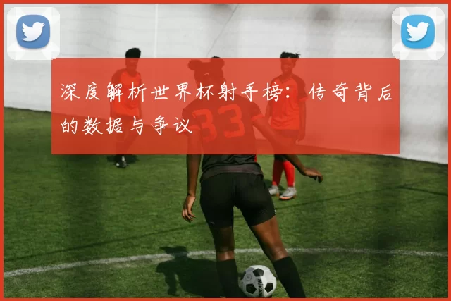 深度解析世界杯射手榜：传奇背后的数据与争议