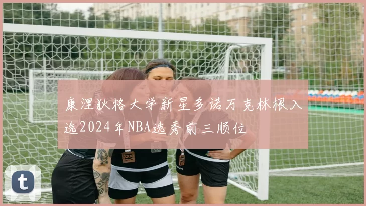 康涅狄格大学新星多诺万克林根入选2024年NBA选秀前三顺位