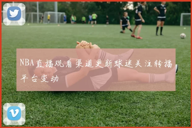 NBA直播观看渠道更新球迷关注转播平台变动