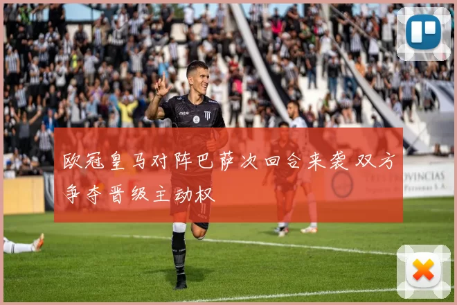 欧冠皇马对阵巴萨次回合来袭 双方争夺晋级主动权