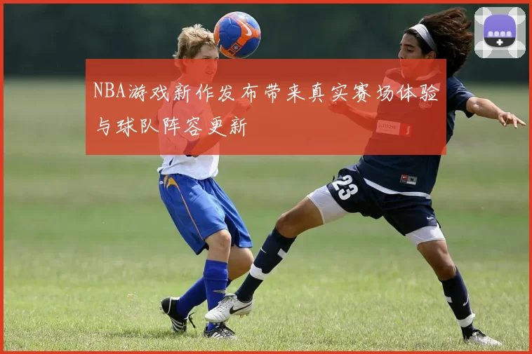NBA游戏新作发布带来真实赛场体验与球队阵容更新