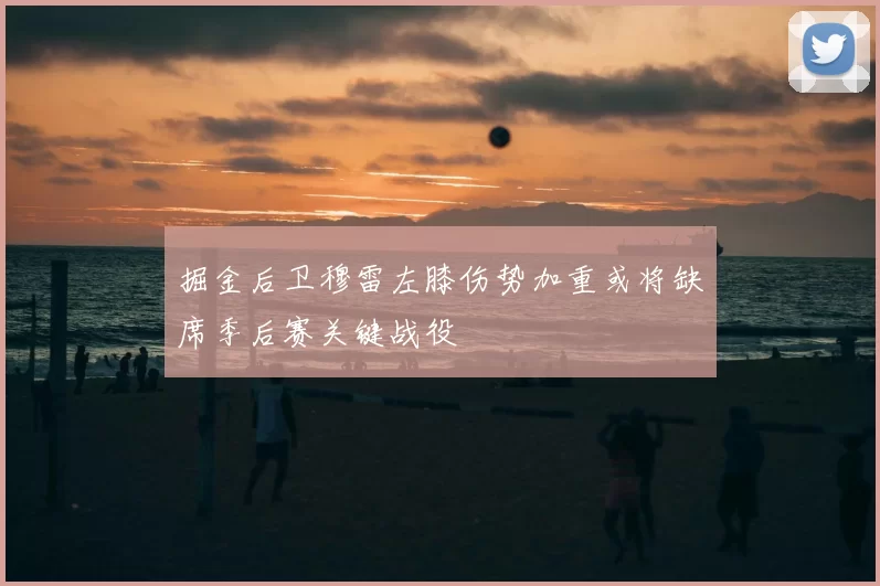 掘金后卫穆雷左膝伤势加重或将缺席季后赛关键战役