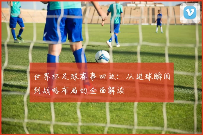 世界杯足球赛事回放：从进球瞬间到战略布局的全面解读