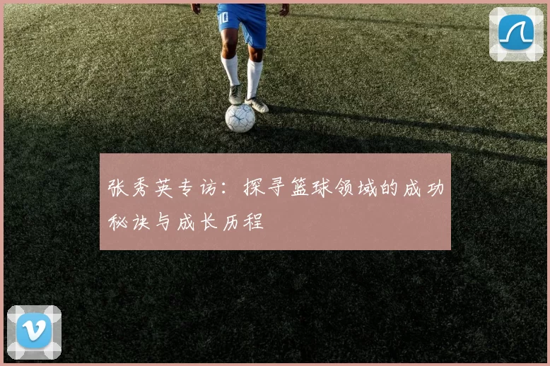 张秀英专访:探寻篮球领域的成功秘诀与成长历程