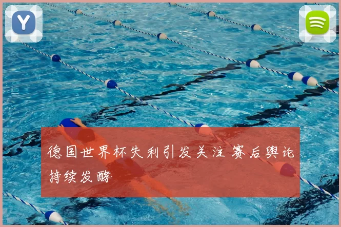 德国世界杯失利引发关注 赛后舆论持续发酵