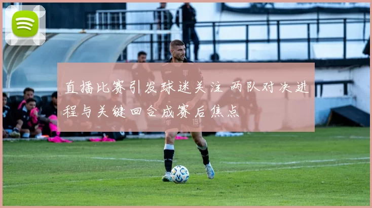 直播比赛引发球迷关注 两队对决进程与关键回合成赛后焦点