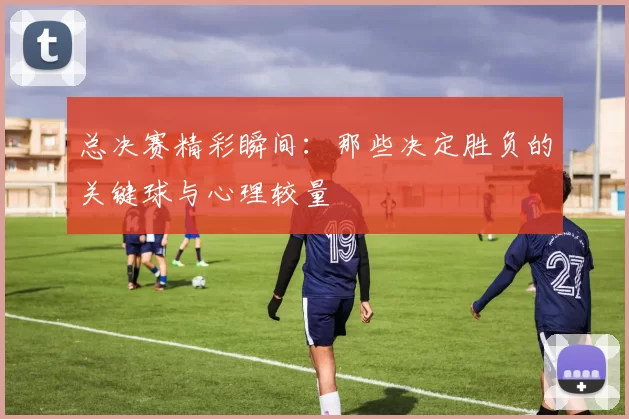总决赛精彩瞬间:那些决定胜负的关键球与心理较量