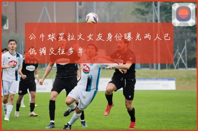 公牛球星拉文女友身份曝光两人已低调交往多年