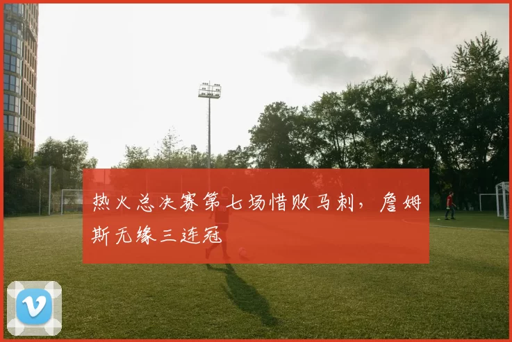 热火总决赛第七场惜败马刺，詹姆斯无缘三连冠