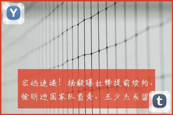 宏远速递!杨毅曝杜锋提前续约,徐昕迎国家队首秀,王少杰或留队