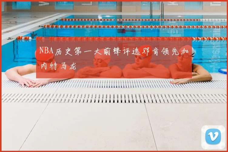 NBA历史第一大前锋评选邓肯领先加内特马龙