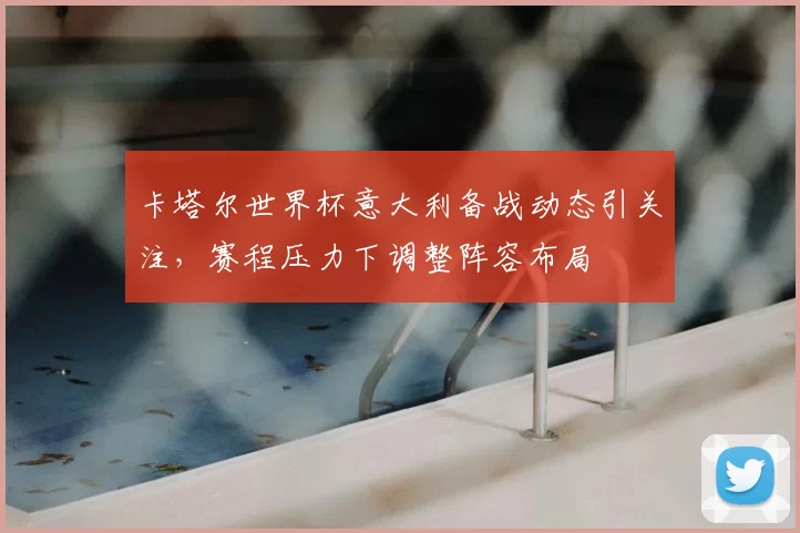 卡塔尔世界杯意大利备战动态引关注，赛程压力下调整阵容布局