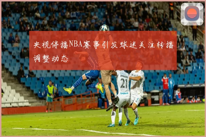 央视停播NBA赛事引发球迷关注转播调整动态