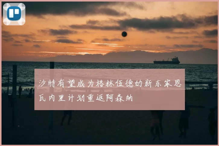 沙特有望成为格林伍德的新东家恩瓦内里计划重返阿森纳