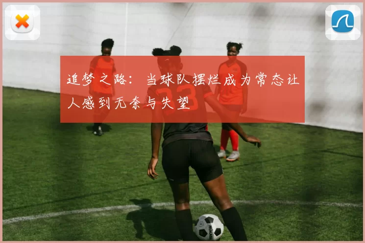 追梦之路：当球队摆烂成为常态让人感到无奈与失望