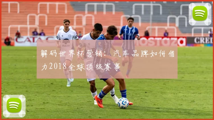 解码世界杯营销：汽车品牌如何借力2018全球顶级赛事