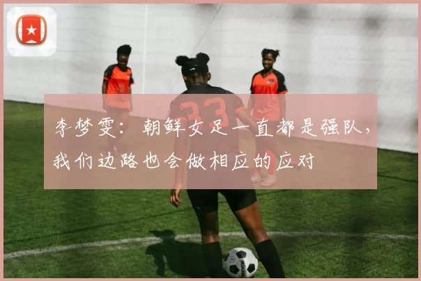 李梦雯:朝鲜女足一直都是强队,我们边路也会做相应的应对