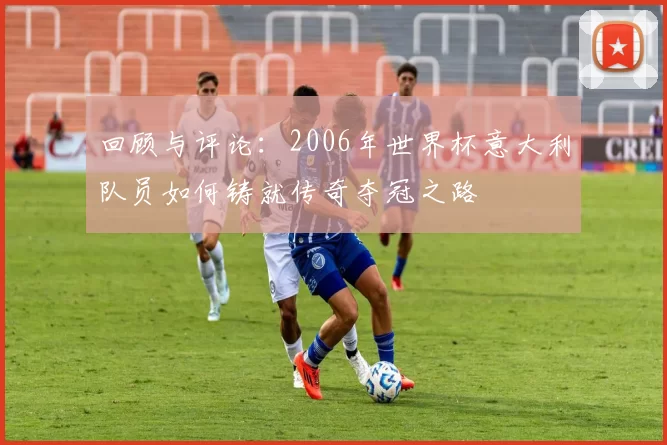回顾与评论：2006年世界杯意大利队员如何铸就传奇夺冠之路