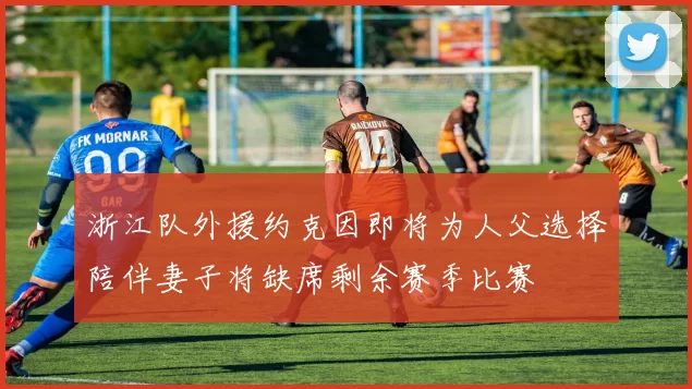 浙江队外援约克因即将为人父选择陪伴妻子将缺席剩余赛季比赛